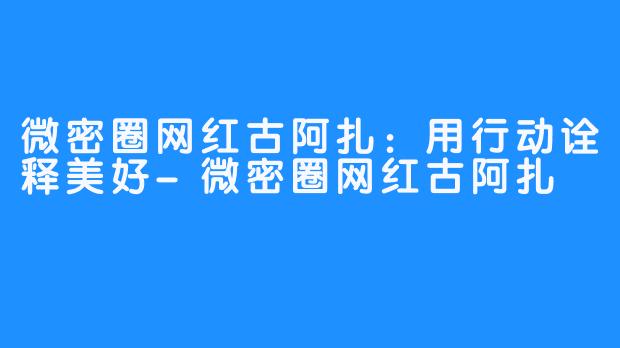 微密圈网红古阿扎：用行动诠释美好