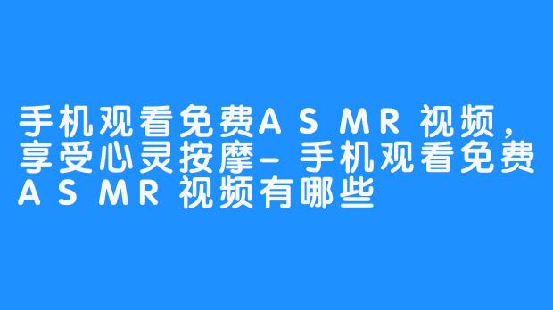 手机观看免费ASMR视频，享受心灵按摩