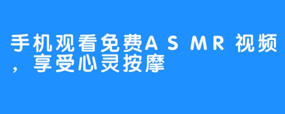 手机观看免费ASMR视频，享受心灵按摩