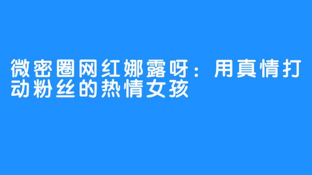 微密圈网红娜露呀：用真情打动粉丝的热情女孩