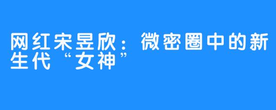 网红宋昱欣：微密圈中的新生代“女神”