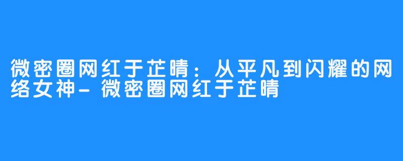 微密圈网红于芷晴：从平凡到闪耀的网络女神