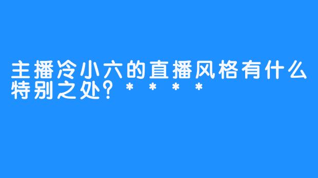 主播冷小六的直播风格有什么特别之处？****