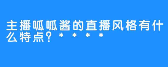 主播呱呱酱的直播风格有什么特点？****