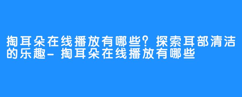 掏耳朵在线播放有哪些？探索耳部清洁的乐趣