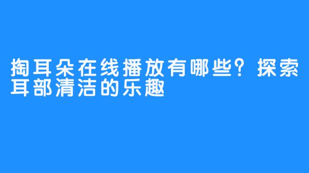 掏耳朵在线播放有哪些？探索耳部清洁的乐趣