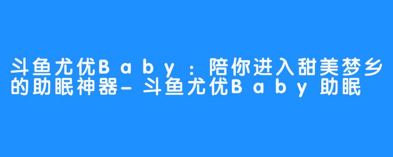 斗鱼尤优Baby：陪你进入甜美梦乡的助眠神器