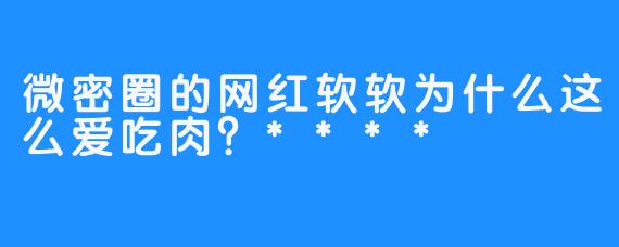 微密圈的网红软软为什么这么爱吃肉？****