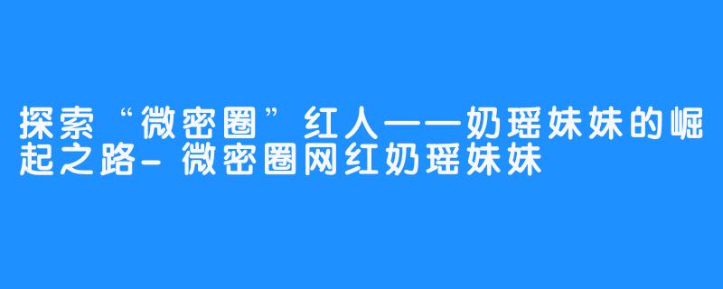 探索“微密圈”红人——奶瑶妹妹的崛起之路